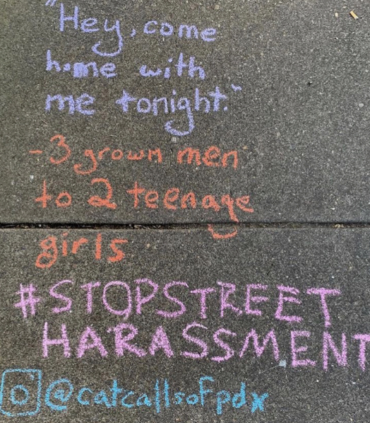 Anecdotal messages
about people’s sexual
harassment experiences
were written on Portland
sidewalks by the @
catcallsofPDX Instagram
account. Lincoln’s
SAFER club created
the account this year
in order to spread
awareness about sexual
harassment.